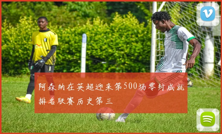 阿森纳在英超迎来第500场零封成就排名联赛历史第三