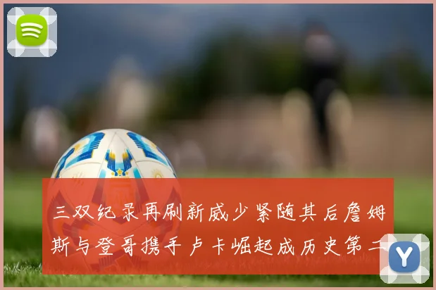 三双纪录再刷新威少紧随其后詹姆斯与登哥携手卢卡崛起成历史第二