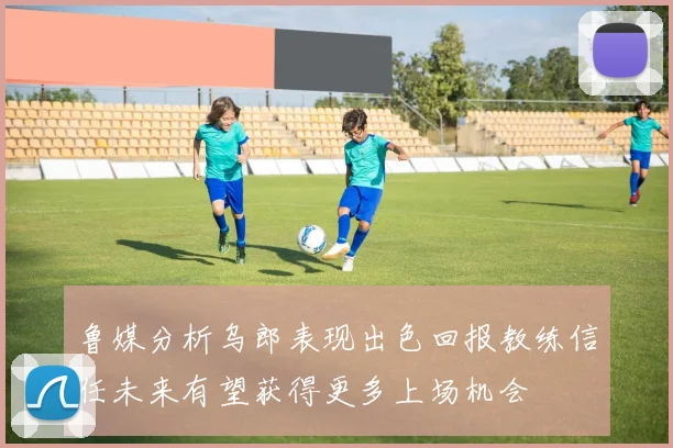 鲁媒分析乌郎表现出色回报教练信任未来有望获得更多上场机会