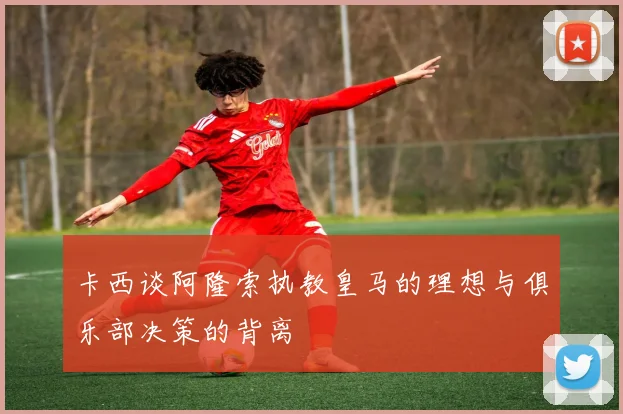 卡西谈阿隆索执教皇马的理想与俱乐部决策的背离