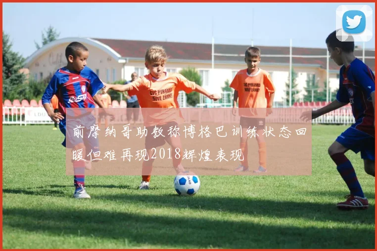 前摩纳哥助教称博格巴训练状态回暖但难再现2018辉煌表现